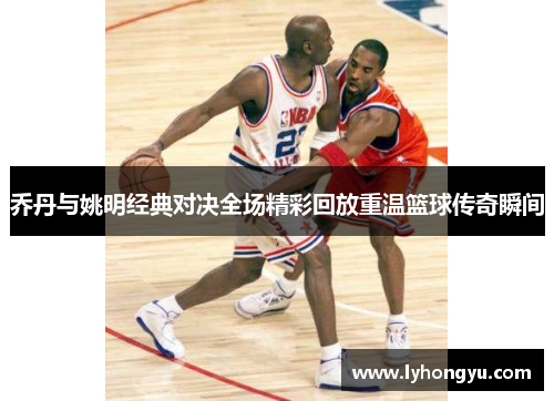 乔丹与姚明经典对决全场精彩回放重温篮球传奇瞬间