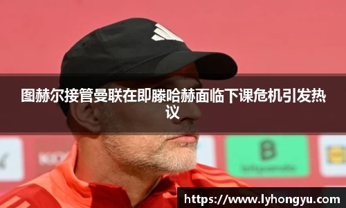 zoty中欧图赫尔接管曼联在即滕哈赫面临下课危机引发热议